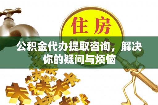 牧野公积金代办提取咨询，解决你的疑问与烦恼