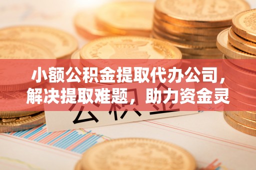 牧野小额公积金提取代办公司，解决提取难题，助力资金灵活使用