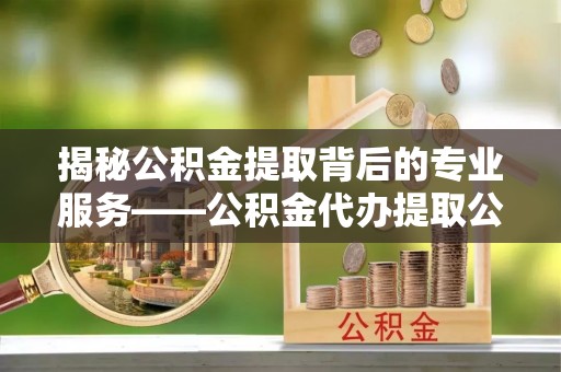 牧野揭秘公积金提取背后的专业服务——公积金代办提取公司的角色与价值