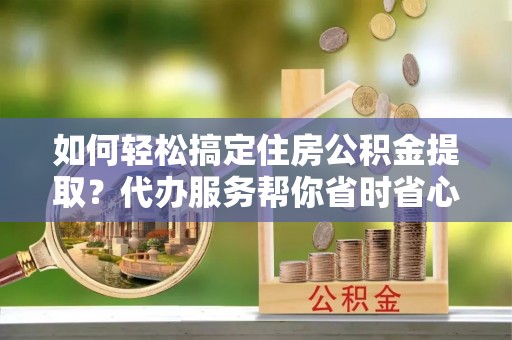 牧野如何轻松搞定住房公积金提取？代办服务帮你省时省心