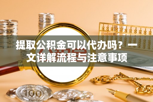 牧野提取公积金可以代办吗？一文详解流程与注意事项
