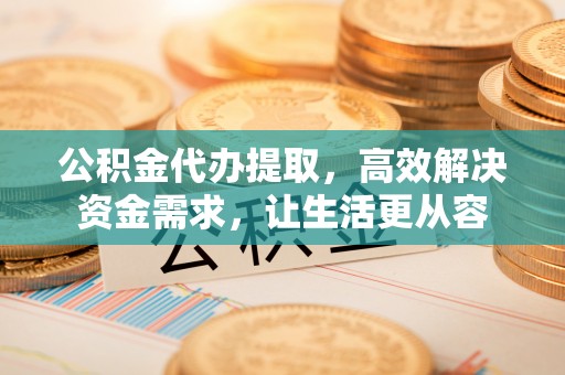 牧野公积金代办提取，高效解决资金需求，让生活更从容
