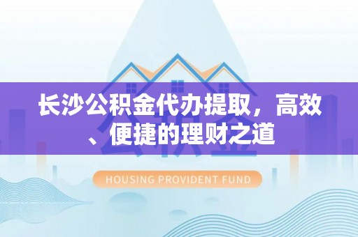 牧野长沙公积金代办提取，高效、便捷的理财之道
