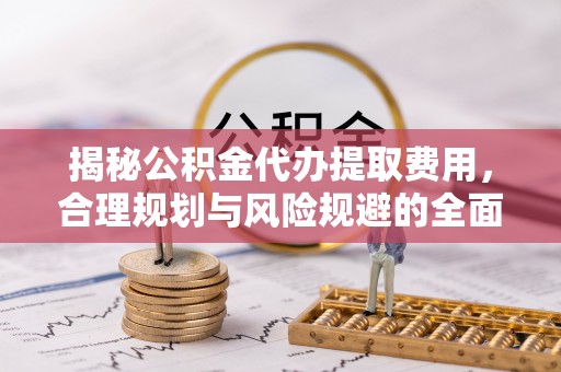牧野揭秘公积金代办提取费用，合理规划与风险规避的全面指南