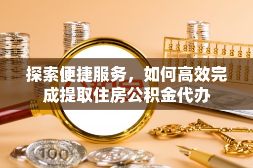 牧野探索便捷服务，如何高效完成提取住房公积金代办