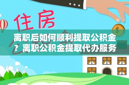 牧野离职后如何顺利提取公积金？离职公积金提取代办服务帮你搞定！
