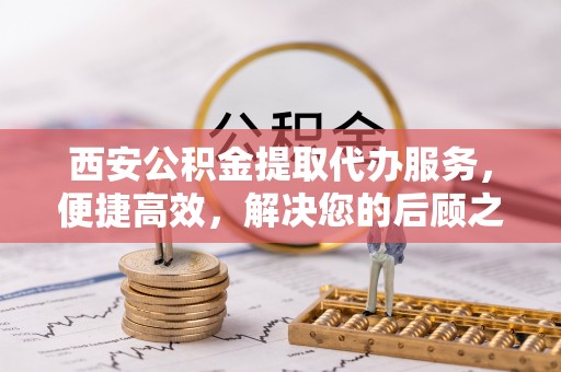 牧野西安公积金提取代办服务，便捷高效，解决您的后顾之忧