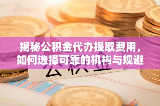 牧野揭秘公积金代办提取费用，如何选择可靠的机构与规避潜在风险