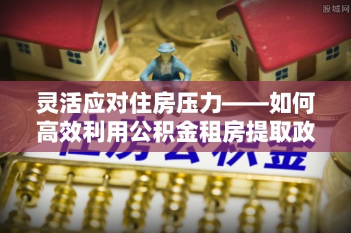 牧野灵活应对住房压力——如何高效利用公积金租房提取政策