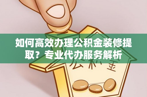 牧野如何高效办理公积金装修提取？专业代办服务解析