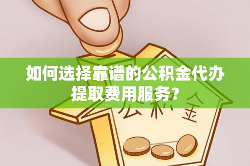 牧野如何选择靠谱的公积金代办提取费用服务？