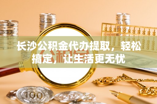 牧野长沙公积金代办提取，轻松搞定，让生活更无忧