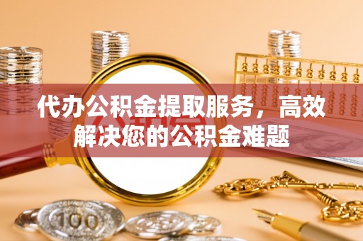牧野代办公积金提取服务，高效解决您的公积金难题