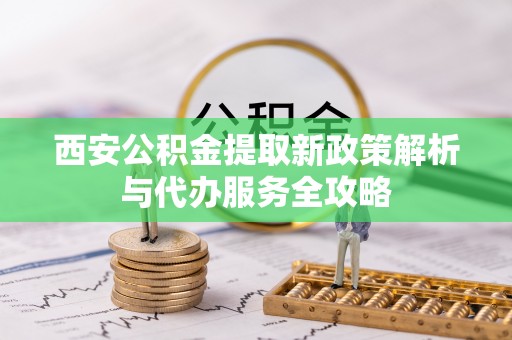 牧野西安公积金提取新政策解析与代办服务全攻略