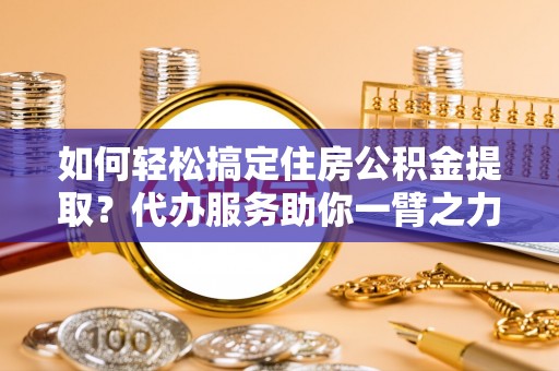 牧野如何轻松搞定住房公积金提取？代办服务助你一臂之力