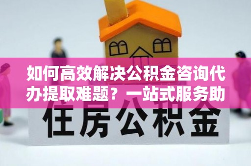 牧野如何高效解决公积金咨询代办提取难题？一站式服务助您轻松搞定