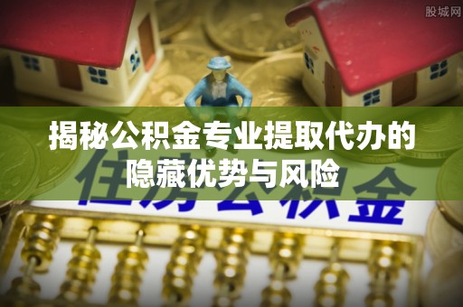 牧野揭秘公积金专业提取代办的隐藏优势与风险