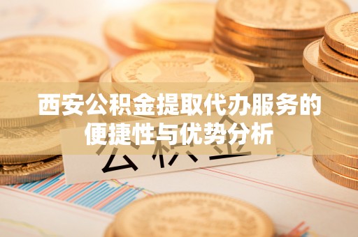 牧野西安公积金提取代办服务的便捷性与优势分析