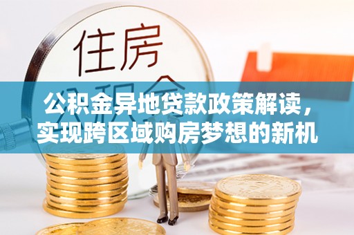 牧野公积金异地贷款政策解读，实现跨区域购房梦想的新机遇