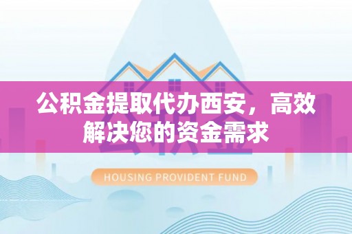 牧野公积金提取代办西安，高效解决您的资金需求