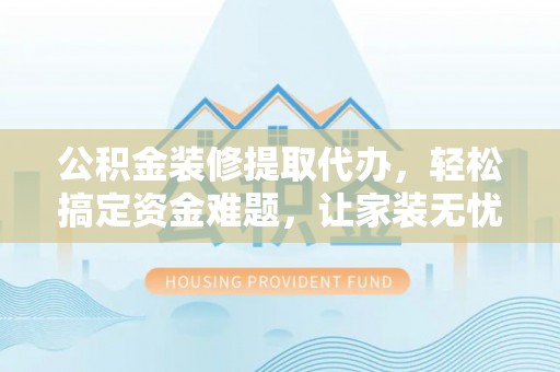牧野公积金装修提取代办，轻松搞定资金难题，让家装无忧