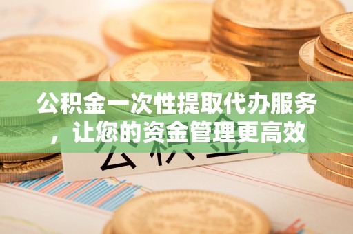 牧野公积金一次性提取代办服务，让您的资金管理更高效