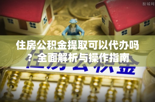 牧野住房公积金提取可以代办吗？全面解析与操作指南