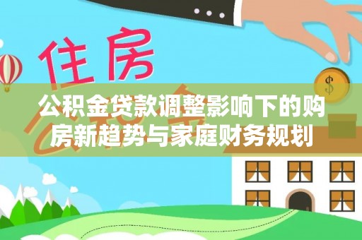 牧野公积金贷款调整影响下的购房新趋势与家庭财务规划