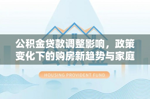 牧野公积金贷款调整影响，政策变化下的购房新趋势与家庭财务规划