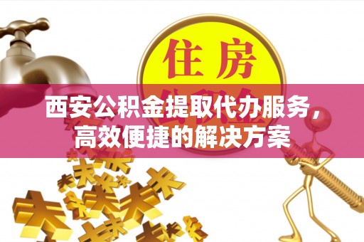 牧野西安公积金提取代办服务，高效便捷的解决方案