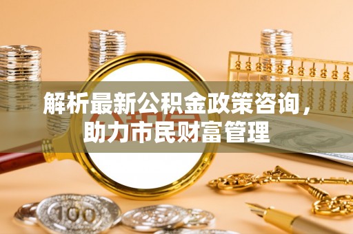 牧野解析最新公积金政策咨询，助力市民财富管理