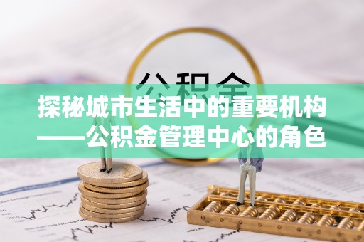 牧野探秘城市生活中的重要机构——公积金管理中心的角色与意义