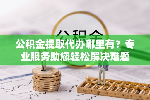 牧野公积金提取代办哪里有？专业服务助您轻松解决难题