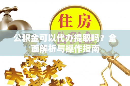 牧野公积金可以代办提取吗？全面解析与操作指南
