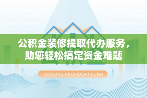 牧野公积金装修提取代办服务，助您轻松搞定资金难题