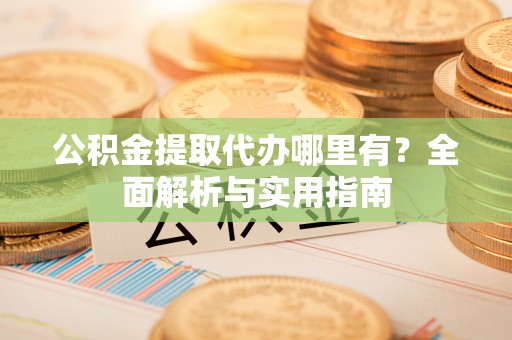 牧野公积金提取代办哪里有？全面解析与实用指南