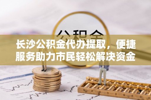 牧野长沙公积金代办提取，便捷服务助力市民轻松解决资金需求
