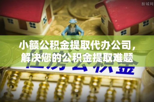 牧野小额公积金提取代办公司，解决您的公积金提取难题