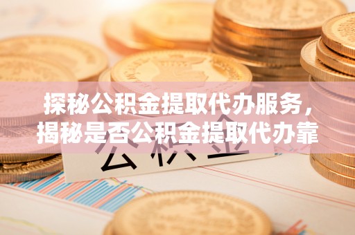 牧野探秘公积金提取代办服务，揭秘是否公积金提取代办靠谱吗？