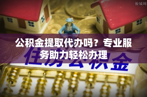 牧野公积金提取代办吗？专业服务助力轻松办理