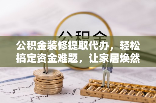 牧野公积金装修提取代办，轻松搞定资金难题，让家居焕然一新