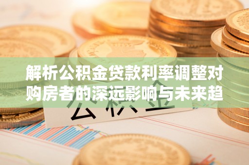 牧野解析公积金贷款利率调整对购房者的深远影响与未来趋势