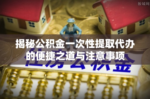 牧野揭秘公积金一次性提取代办的便捷之道与注意事项