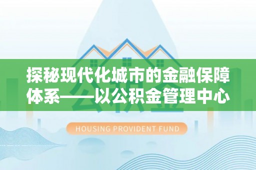 牧野探秘现代化城市的金融保障体系——以公积金管理中心为核心的民生服务