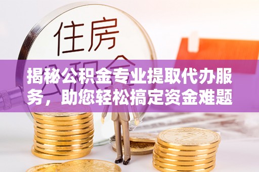 牧野揭秘公积金专业提取代办服务，助您轻松搞定资金难题