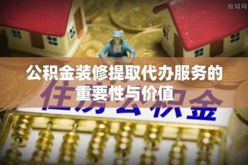 牧野公积金装修提取代办服务的重要性与价值