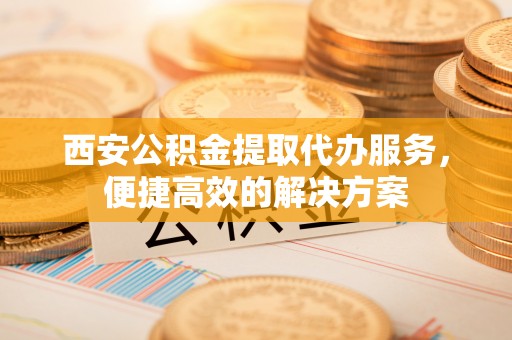 牧野西安公积金提取代办服务，便捷高效的解决方案