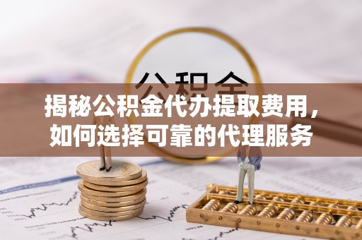 牧野揭秘公积金代办提取费用，如何选择可靠的代理服务