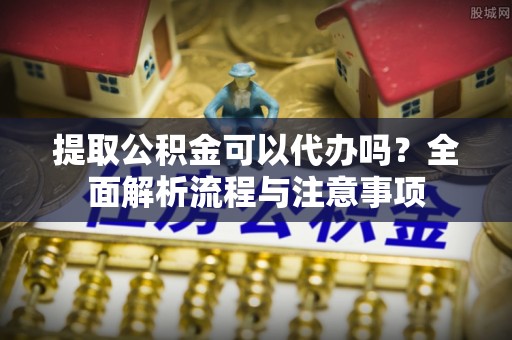 牧野提取公积金可以代办吗？全面解析流程与注意事项