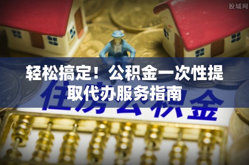 牧野轻松搞定！公积金一次性提取代办服务指南